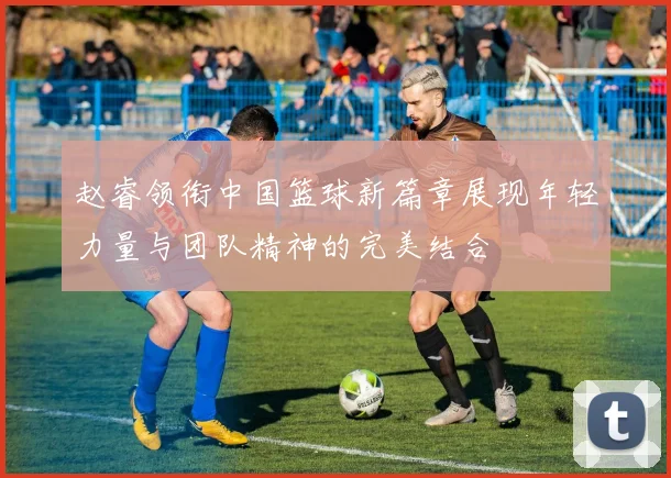 赵睿领衔中国篮球新篇章展现年轻力量与团队精神的完美结合