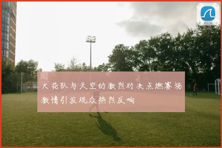 火花队与天空的激烈对决点燃赛场激情引发观众热烈反响