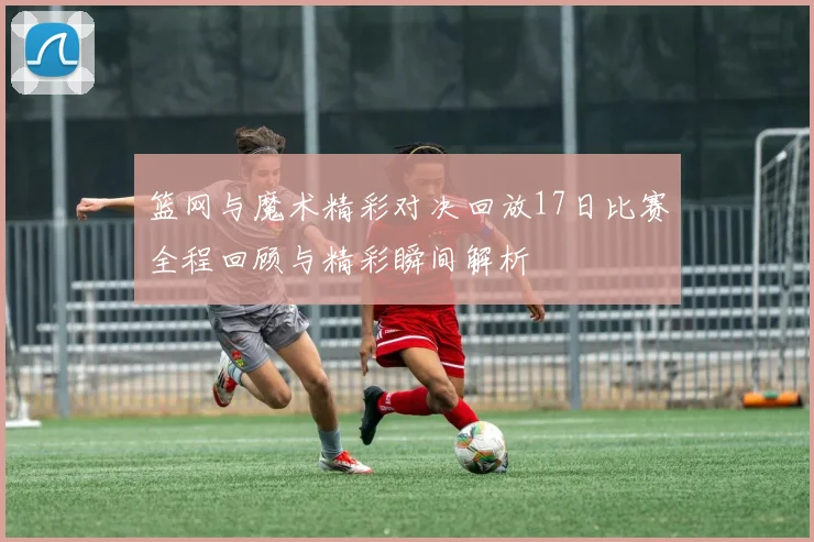 篮网与魔术精彩对决回放17日比赛全程回顾与精彩瞬间解析