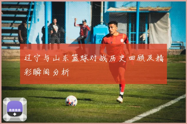 辽宁与山东篮球对战历史回顾及精彩瞬间分析