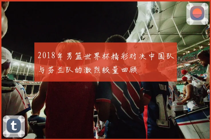 2018年男篮世界杯精彩对决中国队与芬兰队的激烈较量回顾
