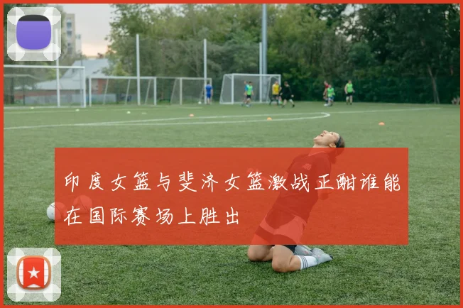 印度女篮与斐济女篮激战正酣谁能在国际赛场上胜出