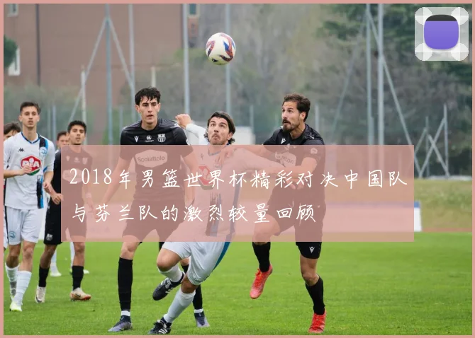 2018年男篮世界杯精彩对决中国队与芬兰队的激烈较量回顾