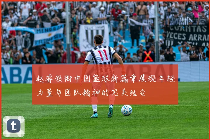 赵睿领衔中国篮球新篇章展现年轻力量与团队精神的完美结合