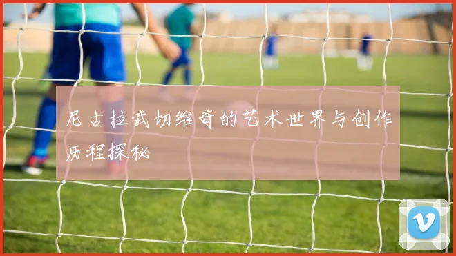 尼古拉武切维奇的艺术世界与创作历程探秘