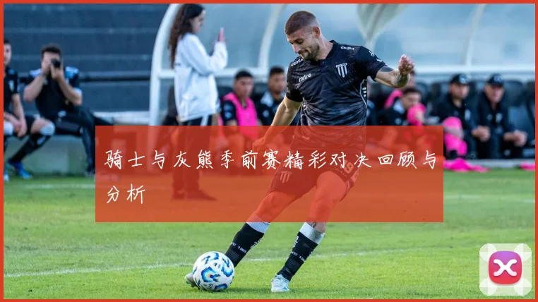 骑士与灰熊季前赛精彩对决回顾与分析